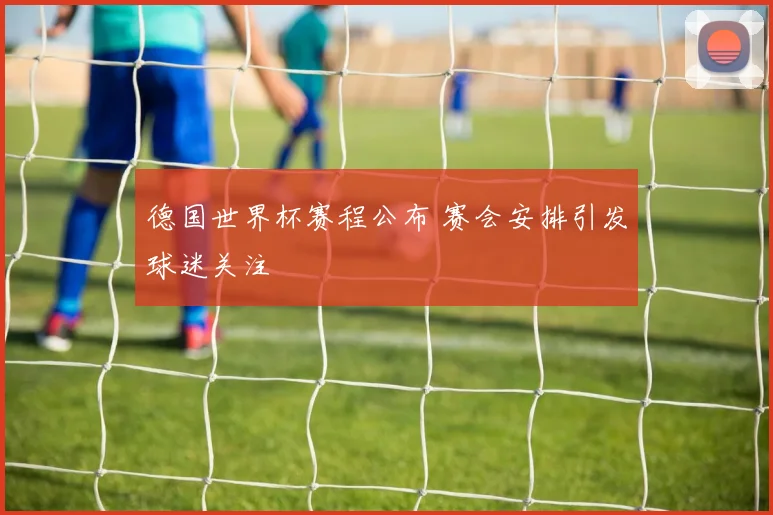 德国世界杯赛程公布 赛会安排引发球迷关注