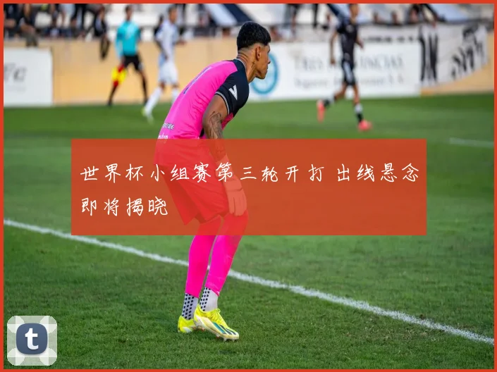 世界杯小组赛第三轮开打 出线悬念即将揭晓