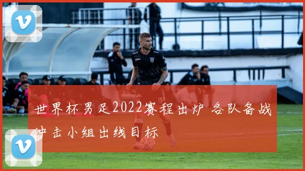 世界杯男足2022赛程出炉 各队备战冲击小组出线目标