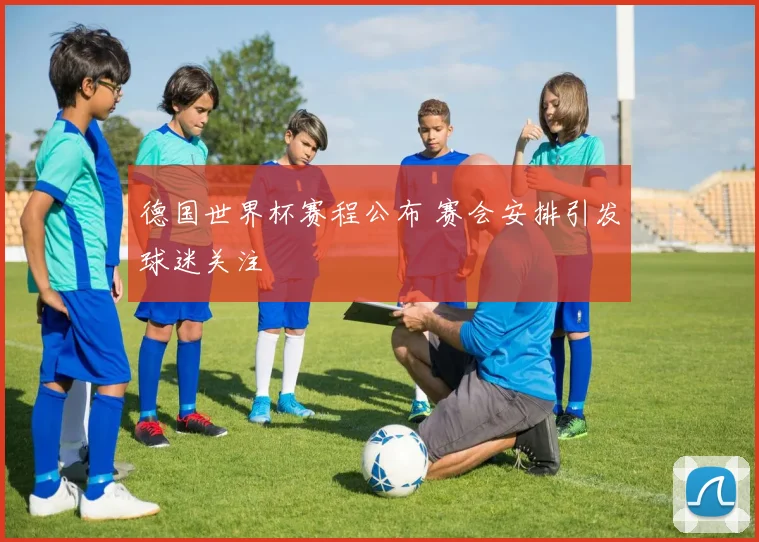 德国世界杯赛程公布 赛会安排引发球迷关注