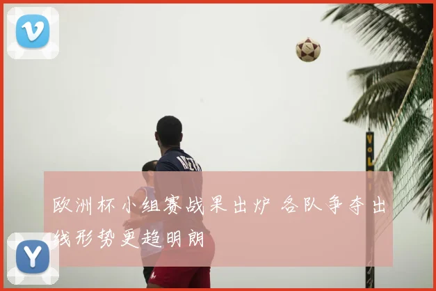 欧洲杯小组赛战果出炉 各队争夺出线形势更趋明朗