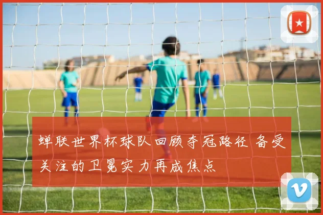 蝉联世界杯球队回顾夺冠路径 备受关注的卫冕实力再成焦点