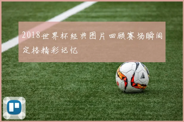 2018世界杯经典图片回顾赛场瞬间定格精彩记忆