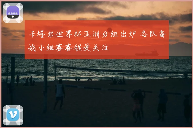 卡塔尔世界杯亚洲分组出炉 各队备战小组赛赛程受关注